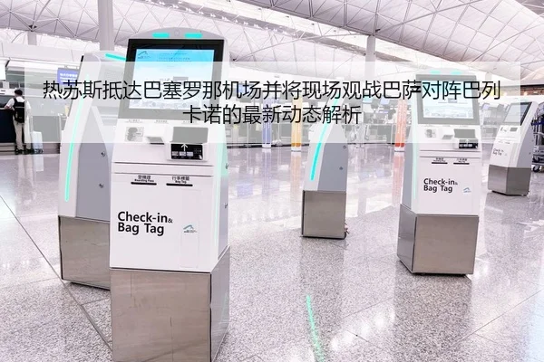 热苏斯抵达巴塞罗那机场并将现场观战巴萨对阵巴列卡诺的最新动态解析
