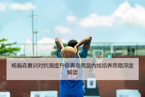 杨瀚森夏训对抗强度升级青岛男篮内线培养思路深度解读